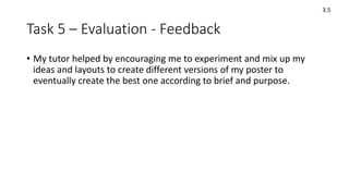 Task 5 – Evaluation - Feedback
• My tutor helped by encouraging me to experiment and mix up my
ideas and layouts to create different versions of my poster to
eventually create the best one according to brief and purpose.
3.5
 