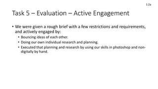 Task 5 – Evaluation – Active Engagement
• We were given a rough brief with a few restrictions and requirements,
and actively engaged by:
• Bouncing ideas of each other.
• Doing our own individual research and planning.
• Executed that planning and research by using our skills in photoshop and non-
digitally by hand.
1.2a
 
