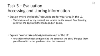 Task 5 – Evaluation
Accessing and storing information
• Explain where the books/resources are for your area in the LC.
• The books used for my research are located on the second floor learning
centre at the back with the media and art books.
• Explain how to take a book/resource out of the LC.
• You choose your book and give it to the person at the desk, and give them
your ID card to record you have taken the book out.
2.1
 