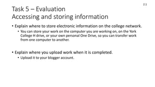 Task 5 – Evaluation
Accessing and storing information
• Explain where to store electronic information on the college network.
• You can store your work on the computer you are working on, on the York
College H drive, or your own personal One Drive, so you can transfer work
from one computer to another.
• Explain where you upload work when it is completed.
• Upload it to your blogger account.
2.1
 