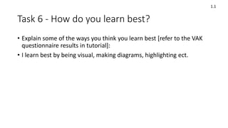 Task 6 - How do you learn best?
• Explain some of the ways you think you learn best [refer to the VAK
questionnaire results in tutorial]:
• I learn best by being visual, making diagrams, highlighting ect.
1.1
 
