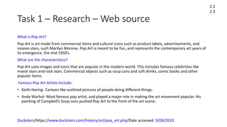 Task 1 – Research – Web source
What is Pop Art?
Pop Art is art made from commercial items and cultural icons such as product labels, advertisements, and
movies stars, such Marilyn Monroe. Pop Art is meant to be fun, and represents the contemporary art years of
its emergence, the mid 1950’s.
What are the characteristics?
Pop Art uses images and icons that are popular in the modern world. This includes famous celebrities like
movie stars and rock stars. Commercial objects such as soup cans and soft drinks, comic books and other
popular items.
Famous Pop Art Artists Include:
• Keith Haring- Cartoon like outlined pictures of people doing different things.
• Andy Warhol- Most famous pop artist, and played a major role in making the art movement popular. His
painting of Campbell’s Soup cans pushed Pop Art to the front of the art scene.
Ducksters/https://www.ducksters.com/history/art/pop_art.php/Date accessed: 9/09/2019
2.2
2.3
 