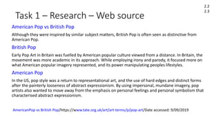 Task 1 – Research – Web source
American Pop vs British Pop
Although they were inspired by similar subject matters, British Pop is often seen as distinctive from
American Pop.
British Pop
Early Pop Art in Britain was fuelled by American popular culture viewed from a distance. In Britain, the
movement was more academic in its approach. While employing irony and parody, it focused more on
what American popular imagery represented, and its power manipulating peoples lifestyles.
American Pop
In the US, pop style was a return to representational art, and the use of hard edges and distinct forms
after the painterly looseness of abstract expressionism. By using impersonal, mundane imagery, pop
artists also wanted to move away from the emphasis on personal feelings and personal symbolism that
characterised abstract expressionism.
2.2
2.3
AmericanPop vs British Pop/https://www.tate.org.uk/art/art-terms/p/pop-art/Date accessed: 9/09/2019
 