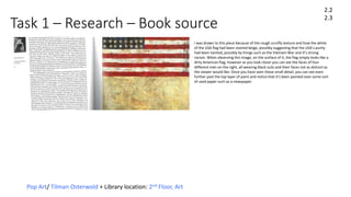 Task 1 – Research – Book source
Pop Art/ Tilman Osterwold + Library location: 2nd Floor, Art
2.2
2.3
I was drawn to this piece because of the rough scruffy texture and how the white
of the USA flag had been stained beige, possibly suggesting that the USA’s purity
had been tainted, possibly by things such as the Vietnam War and it’s strong
racism. When observing this image, on the surface of it, the flag simply looks like a
dirty American flag, however as you look closer you can see the faces of four
different men on the right, all wearing black suits and their faces not as distinct as
the viewer would like. Once you have seen these small detail, you can see even
further past the top layer of paint and notice that it’s been painted over some sort
of used paper such as a newspaper.
 