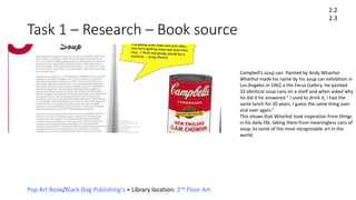 Task 1 – Research – Book source
2.2
2.3
Pop Art Book/Black Dog Publishing's + Library location: 2nd Floor Art
Campbell’s soup can- Painted by Andy Wharhol.
Wharhol made his name by his soup can exhibition in
Los Angeles in 1962 a the Ferus Gallery. He painted
32 identical soup cans on a shelf and when asked why
he did it he answered “ I used to drink it, I had the
same lunch for 20 years, I guess the same thing over
and over again.”
This shows that Wharhol took inspiration from things
in his daily life, taking them from meaningless cans of
soup, to some of the most recognizable art in the
world.
 