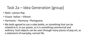 Task 2a – Idea Generation [group]
• Nieki- Latvian-Pop
• Vivace- Italian – Vibrant
• Harmonia – Harmony –Portuguese.
• We both agreed to use a coke bottle, or something that can be
related to it, in our poster, as it is something commercial and
ordinary. Such objects can be seen through many pieces of pop art, as
a statement of everyday, normal life.
 