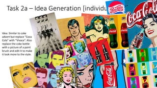 Task 2a – Idea Generation [individual]
Idea: Similar to coke
advert but replace “Coca
Cola” with “Vivace”. Also
replace the coke bottle
with a picture of a paint
brush and edit it to make
it look more to the style.
 