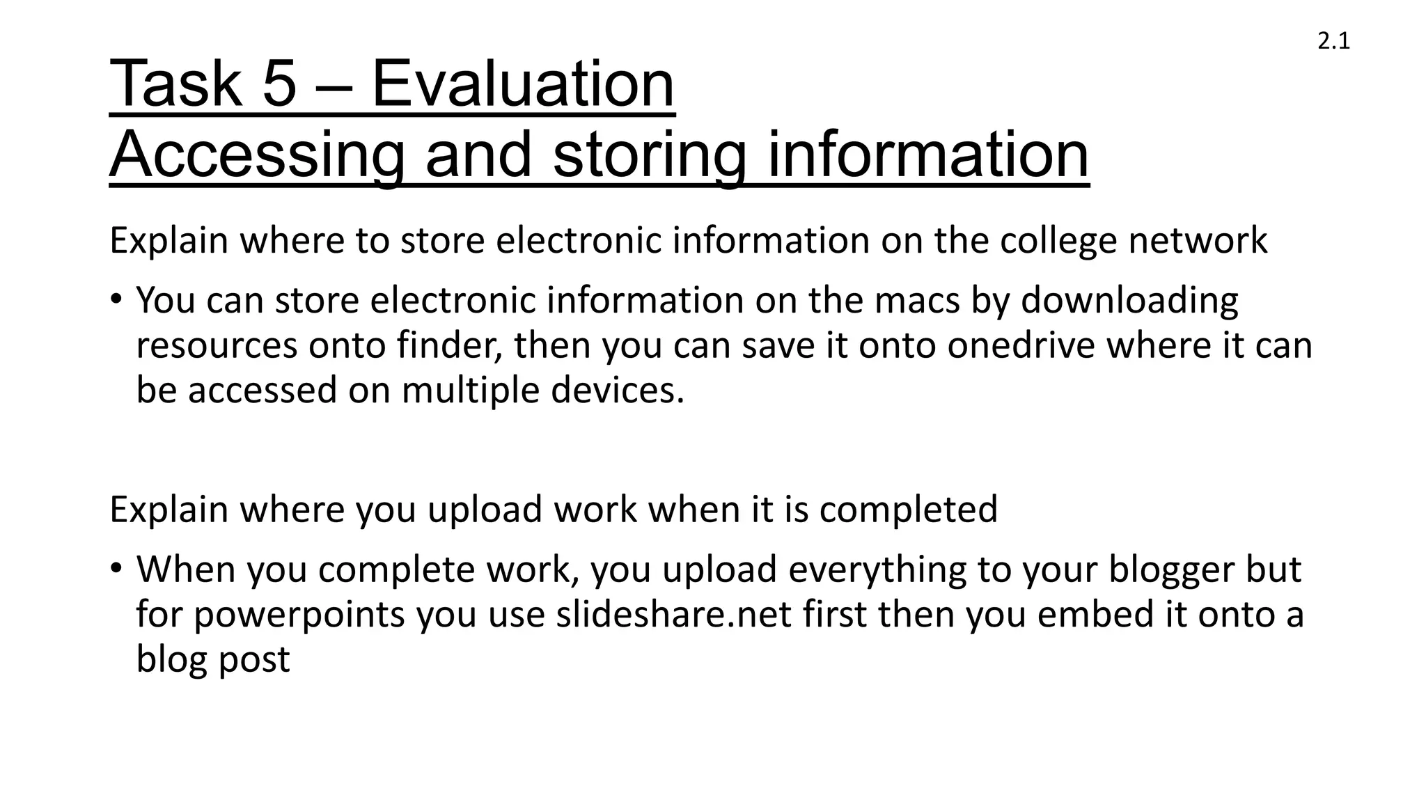 Task 5 – Evaluation
Accessing and storing information
Explain where to store electronic information on the college network
• You can store electronic information on the macs by downloading
resources onto finder, then you can save it onto onedrive where it can
be accessed on multiple devices.
Explain where you upload work when it is completed
• When you complete work, you upload everything to your blogger but
for powerpoints you use slideshare.net first then you embed it onto a
blog post
2.1
 