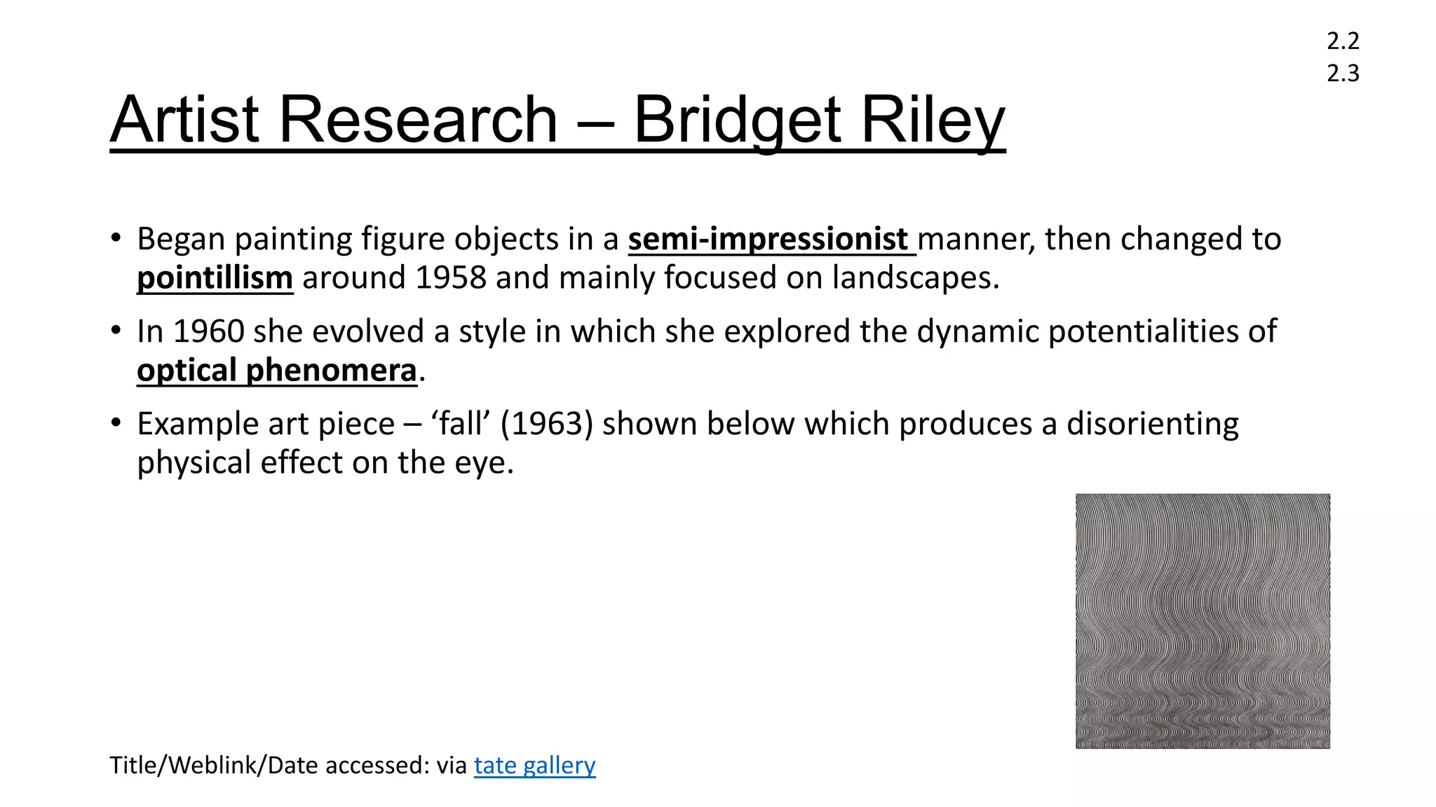 Artist Research – Bridget Riley
• Began painting figure objects in a semi-impressionist manner, then changed to
pointillism around 1958 and mainly focused on landscapes.
• In 1960 she evolved a style in which she explored the dynamic potentialities of
optical phenomera.
• Example art piece – ‘fall’ (1963) shown below which produces a disorienting
physical effect on the eye.
2.2
2.3
Title/Weblink/Date accessed: via tate gallery
 