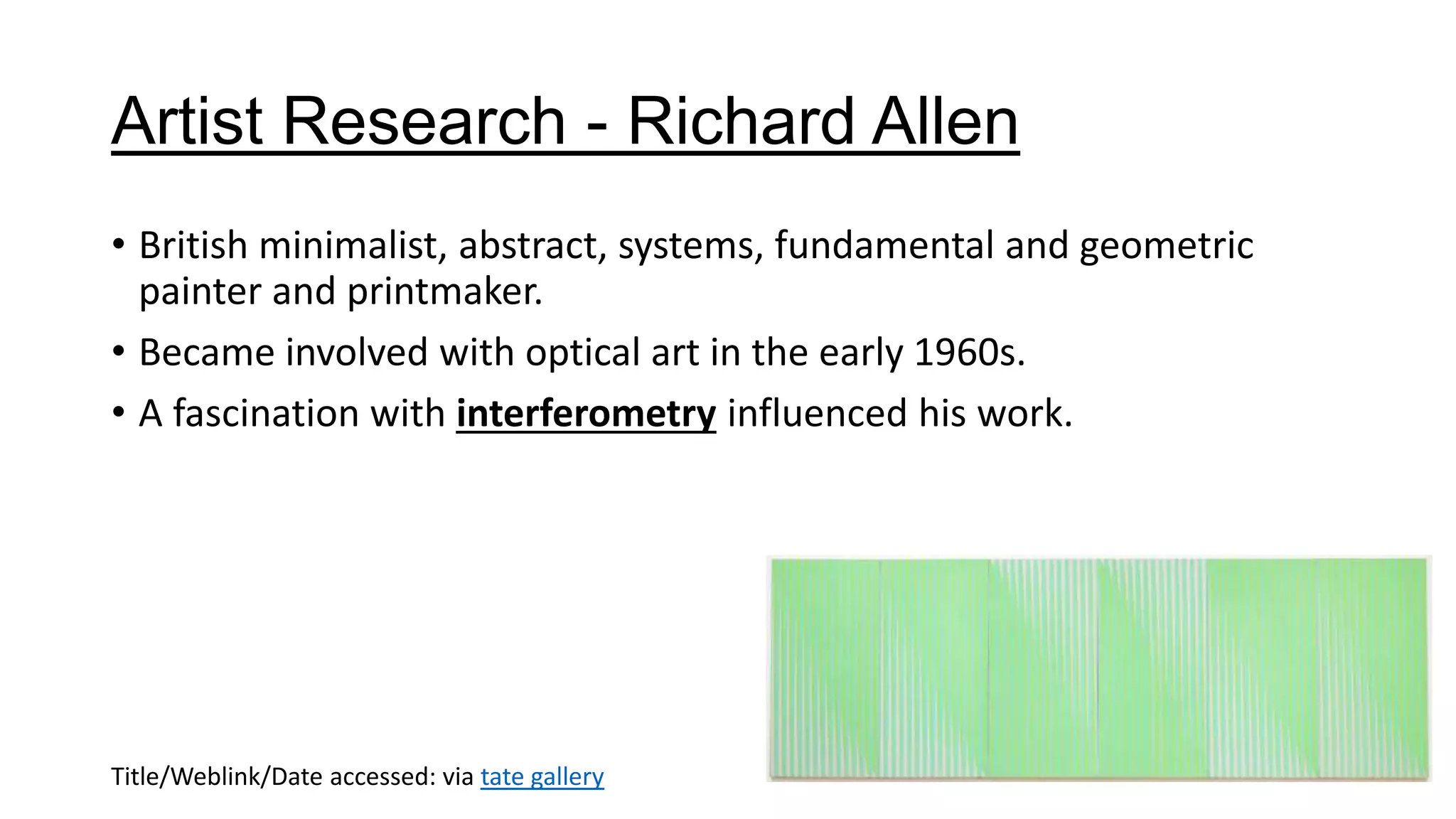 Artist Research - Richard Allen
• British minimalist, abstract, systems, fundamental and geometric
painter and printmaker.
• Became involved with optical art in the early 1960s.
• A fascination with interferometry influenced his work.
Title/Weblink/Date accessed: via tate gallery
 