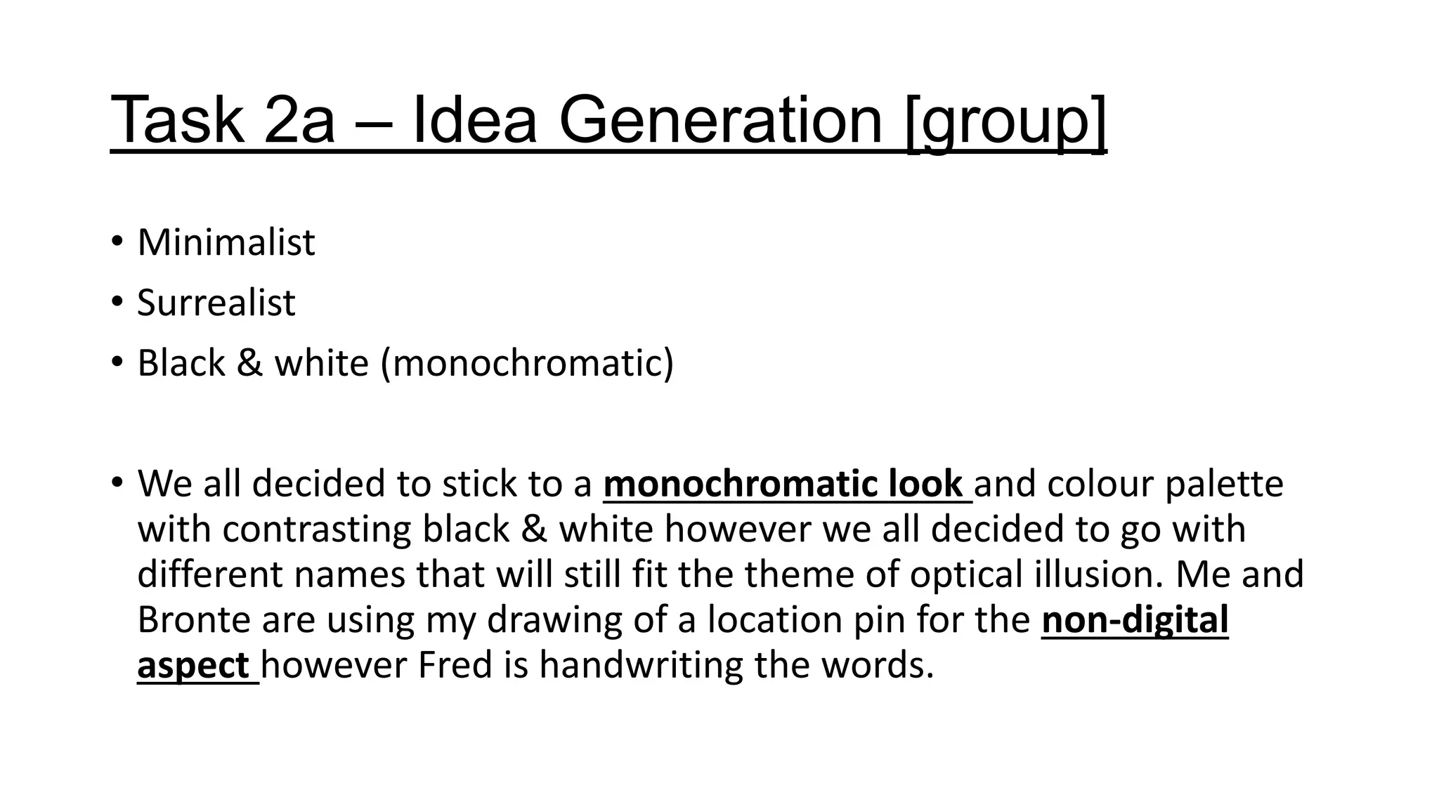 Task 2a – Idea Generation [group]
• Minimalist
• Surrealist
• Black & white (monochromatic)
• We all decided to stick to a monochromatic look and colour palette
with contrasting black & white however we all decided to go with
different names that will still fit the theme of optical illusion. Me and
Bronte are using my drawing of a location pin for the non-digital
aspect however Fred is handwriting the words.
 