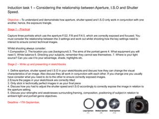 Induction task 1 – Considering the relationship between Aperture, I.S.O and Shutter
Speed.
Objective – To understand and demonstrate how aperture, shutter speed and I.S.O only work in conjunction with one
another, hence, the exposure triangle.
Stage 1 – Practical
Capture three portraits which use the aperture F/22, F/8 and F/4.5, which are correctly exposed and focused. You
must consider the relationship between the 3 settings and work out whilst shooting how the key settings need to
interact to ensure correct technical images.
Whilst shooting always consider;
1.Composition 2. The location you use (background) 3. The aims of the portrait genre 4. What equipment you will
need 5. White balance 6. Directing your subjects, remember they cannot see themselves. 7. Where is your light
source? Can you use it to your advantage, shade, highlights etc.
Stage 2 – Write up and presenting in sketchbooks
1. Define aperture, shutter speed and I.S.O in your sketchbooks and discuss how they can change the visual
characteristics of an image. Also discuss they all work in conjunction with each other. If you change one you usually
have consider what you need to do to the other to ensure correctly exposed images.
2.Ensure the pages in your sketchbook are correctly titled
3. Only stick in technically perfect images in as your final piece
4. Discuss how you had to adjust the shutter speed and I.S.O accordingly to correctly expose the image in relation to
the aperture setting.
5. Discuss your strengths and weaknesses surrounding framing, composition, positioning of subject in relation to
ambient light and portrait genre objectives.
Deadline –17th September,
 