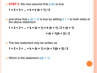    STEP 2: We now assume that p (k) is true
    1 + 2 + 3 + ... + k = k (k + 1) / 2


   and show that p (k + 1) is true by adding k + 1 to both sides of
    the above statement
    1 + 2 + 3 + ... + k + (k + 1) = k (k + 1) / 2 + (k + 1)
                                   = (k + 1)(k + 2) / 2


   The last statement may be written as
    1 + 2 + 3 + ... + k + (k + 1) = (k + 1)(k + 2) / 2


   Which is the statement p(k + 1).
 