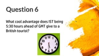 12
What cool advantage does IST being
5:30 hours ahead of GMT give to a
British tourist?
Question 6
 