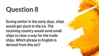 16
Question 8
During winter in the early days, ships
would get stuck in the ice. The
receiving country would send small
ships to clear a way for the trade
ships. Which phrase in English is
derived from this act?
 