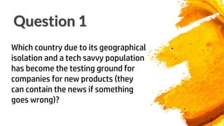 Question 1
2
Which country due to its geographical
isolation and a tech savvy population
has become the testing ground for
companies for new products (they
can contain the news if something
goes wrong)?
 
