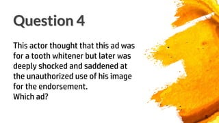 Question 4
8
This actor thought that this ad was
for a tooth whitener but later was
deeply shocked and saddened at
the unauthorized use of his image
for the endorsement.
Which ad?
 