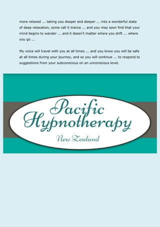 more relaxed ... taking you deeper and deeper ... into a wonderful state of deep relaxation, some call it trance ... and you may soon find that your mind begins to wander ... and it doesn’t matter where you drift ... where you go ... 
My voice will travel with you at all times ... and you know you will be safe at all times during your journey, and so you will continue ... to respond to suggestions from your subconscious on an unconscious level. 

