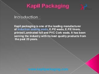 www.kapilpackaging.com
Kapil packaging is one of the leading manufacturer
of Induction sealing wads, E.P.E wads, E.P.E liners,
printed Laminated foil and PVC Cork wads. It has been
serving the industry with its best quality products from
the past 25 years.
 