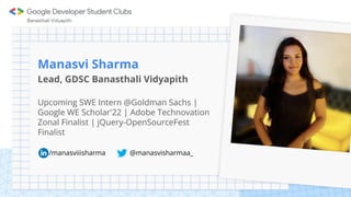 Manasvi Sharma
Lead, GDSC Banasthali Vidyapith
Upcoming SWE Intern @Goldman Sachs |
Google WE Scholar'22 | Adobe Technovation
Zonal Finalist | jQuery-OpenSourceFest
Finalist
/manasviiisharma @manasvisharmaa_
 