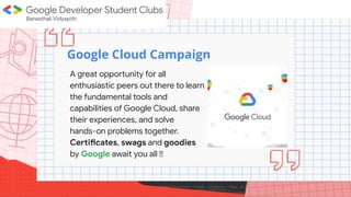 Welcome to
Google Cloud Campaign
A great opportunity for all
enthusiastic peers out there to learn
the fundamental tools and
capabilities of Google Cloud, share
their experiences, and solve
hands-on problems together.
Certificates, swags and goodies
by Google await you all !!
 