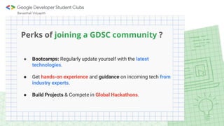 Perks of joining a GDSC community ?
● Bootcamps: Regularly update yourself with the latest
technologies.
● Get hands-on experience and guidance on incoming tech from
industry experts.
● Build Projects & Compete in Global Hackathons.
 