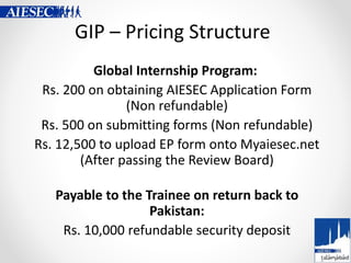 GIP – Pricing Structure
Global Internship Program:
Rs. 200 on obtaining AIESEC Application Form
(Non refundable)
Rs. 500 o...
