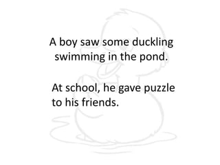 A boy saw some duckling
swimming in the pond.
At school, he gave puzzle
to his friends.
 