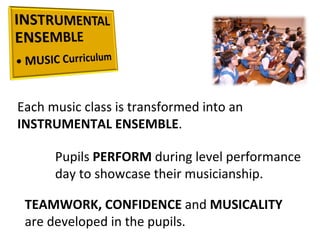 Each music class is transformed into an  INSTRUMENTAL ENSEMBLE .  Pupils  PERFORM  during level performance day to showcase their musicianship.  TEAMWORK, CONFIDENCE  and  MUSICALITY  are developed in the pupils.  