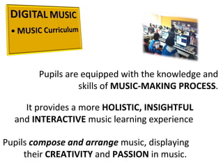Pupils are equipped with the knowledge and skills of  MUSIC-MAKING PROCESS . It provides a more  HOLISTIC, INSIGHTFUL  and  INTERACTIVE  music learning experience Pupils  compose and arrange  music, displaying their  CREATIVITY  and  PASSION  in music.  
