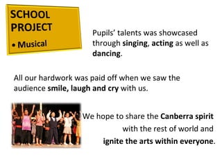 Pupils’ talents was showcased through  singing ,  acting  as well as  dancing .  All our hardwork was paid off when we saw the audience  smile, laugh and cry  with us.  We hope to share the  Canberra spirit  with the rest of world and  ignite the arts within everyone . 