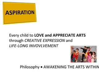 Every child to  LOVE and APPRECIATE ARTS through  CREATIVE EXPRESSION  and  LIFE-LONG INVOVLVEMENT Philosophy    AWAKENING THE ARTS WITHIN 