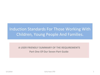 Induction Standards For Those Working With Children, Young People And Families. A USER FRIENDLY SUMMARY OF THE REQUIREMENTS Part One Of Our Seven Part Guide  5/1/2010 Early Years CPD  