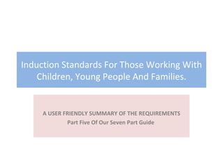 Induction Standards For Those Working With Children, Young People And Families. A USER FRIENDLY SUMMARY OF THE REQUIREMENTS Part Five Of Our Seven Part Guide  