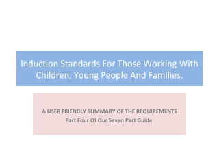 Induction Standards For Those Working With Children, Young People And Families. A USER FRIENDLY SUMMARY OF THE REQUIREMENTS Part Four Of Our Seven Part Guide  