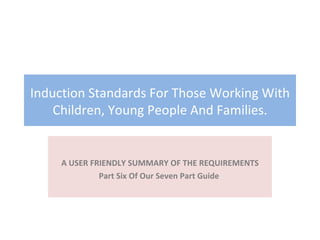 Induction Standards For Those Working With Children, Young People And Families. A USER FRIENDLY SUMMARY OF THE REQUIREMENTS Part Six Of Our Seven Part Guide  
