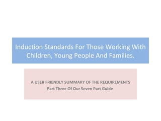 Induction Standards For Those Working With Children, Young People And Families. A USER FRIENDLY SUMMARY OF THE REQUIREMENTS Part Three Of Our Seven Part Guide  