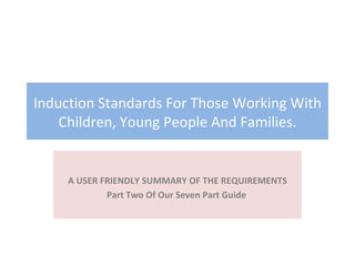 Induction Standards For Those Working With Children, Young People And Families. A USER FRIENDLY SUMMARY OF THE REQUIREMENTS Part Two Of Our Seven Part Guide  5/10/2010 Early Years CPD 