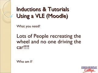 Inductions & Tutorials Using a VLE (Moodle) What you need? Lots of People recreating the wheel and no one driving the car!!!! Who am I?