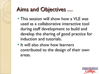 Aims and Objectives Boring bit This session will show how a VLE was used as a collaborative interactive tool during staff development to build and develop the sharing of good practice for induction and tutorials. It will also show how learners contributed to the design of their own areas.