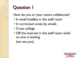 Question 1 How do you or your tutors collaborate? In small huddles in the staff room In curriculum areas by emails Cross college Off the internet in the staff room while no one is looking (we see you)
