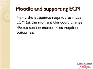 Moodle and supporting ECM Name the outcomes required to meet ECM (at the moment this could change) Focus subject matter in on required outcomes.