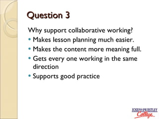 Question 3 Why support collaborative working? Makes lesson planning much easier. Makes the content more meaning full. Gets every one working in the same direction Supports good practice