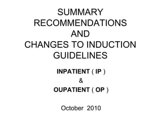 SUMMARY RECOMMENDATIONS AND CHANGES TO INDUCTION GUIDELINES INPATIENT  (  IP  ) & OUPATIENT  (  OP  ) October  2010 