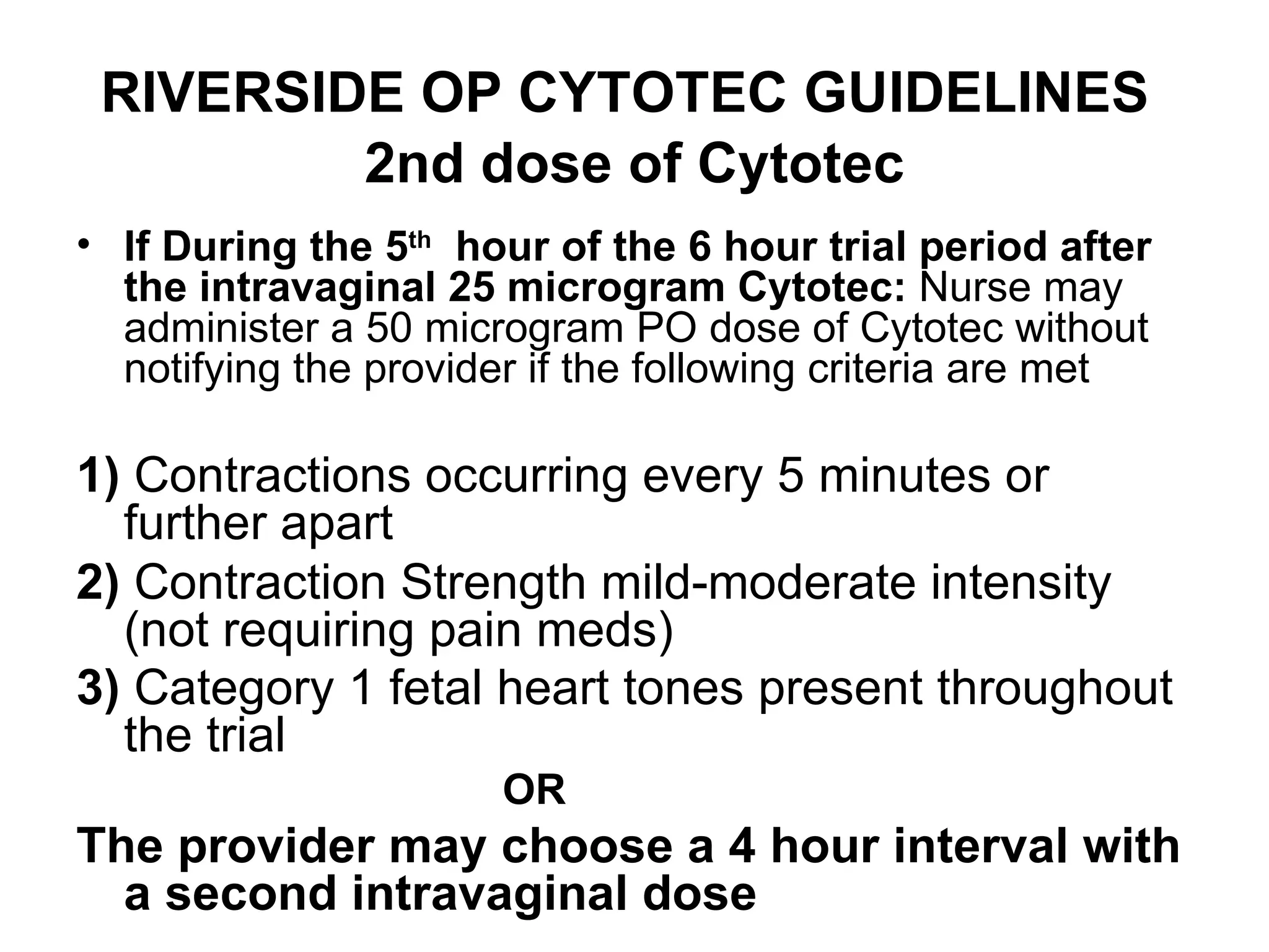 RIVERSIDE OP CYTOTEC GUIDELINES   2nd dose of Cytotec If During the 5 th   hour of the 6 hour trial period after the intravaginal 25 microgram Cytotec:  Nurse may administer a 50 microgram PO dose of Cytotec without notifying the provider if the following criteria are met 1)  Contractions occurring every 5 minutes or further apart  2)  Contraction Strength mild-moderate intensity  (not requiring pain meds)  3)  Category 1 fetal heart tones present throughout the trial   OR   The provider may choose a 4 hour interval with a second intravaginal dose 