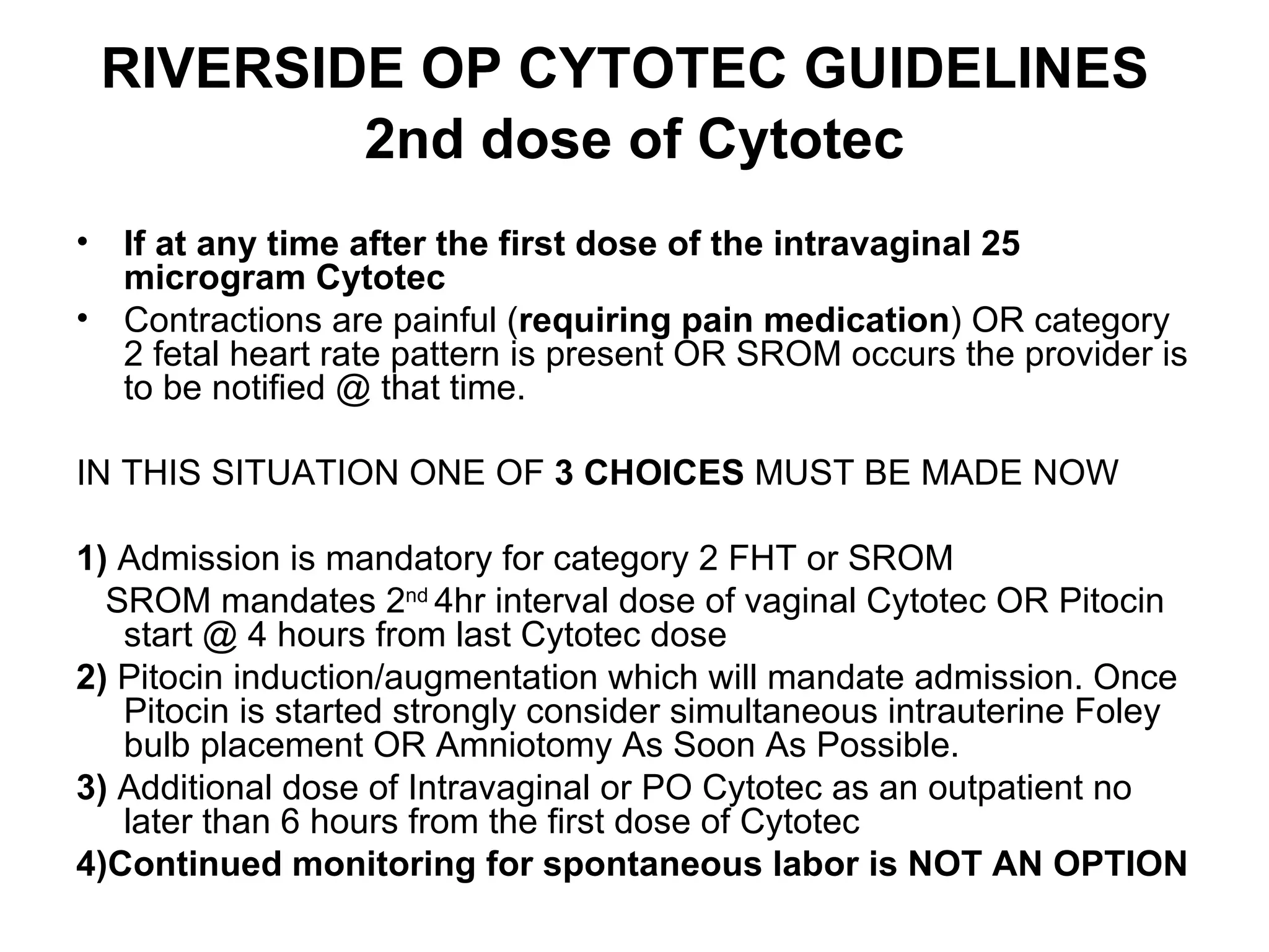 RIVERSIDE OP CYTOTEC GUIDELINES   2nd dose of Cytotec If   at any time after the first dose of the intravaginal 25 microgram Cytotec  Contractions are painful ( requiring pain medication ) OR category 2 fetal heart rate pattern is present OR SROM occurs the provider is to be notified @ that time.  IN THIS SITUATION ONE OF  3 CHOICES  MUST BE MADE NOW 1)  Admission is mandatory for category 2 FHT or SROM SROM mandates 2 nd  4hr interval dose of vaginal Cytotec OR Pitocin start @ 4 hours from last Cytotec dose 2)  Pitocin induction/augmentation which will mandate admission. Once Pitocin is started strongly consider simultaneous intrauterine Foley bulb placement OR Amniotomy As Soon As Possible.  3)  Additional dose of Intravaginal or PO Cytotec as an outpatient no later than 6 hours from the first dose of Cytotec 4)Continued monitoring for spontaneous labor is NOT AN OPTION 
