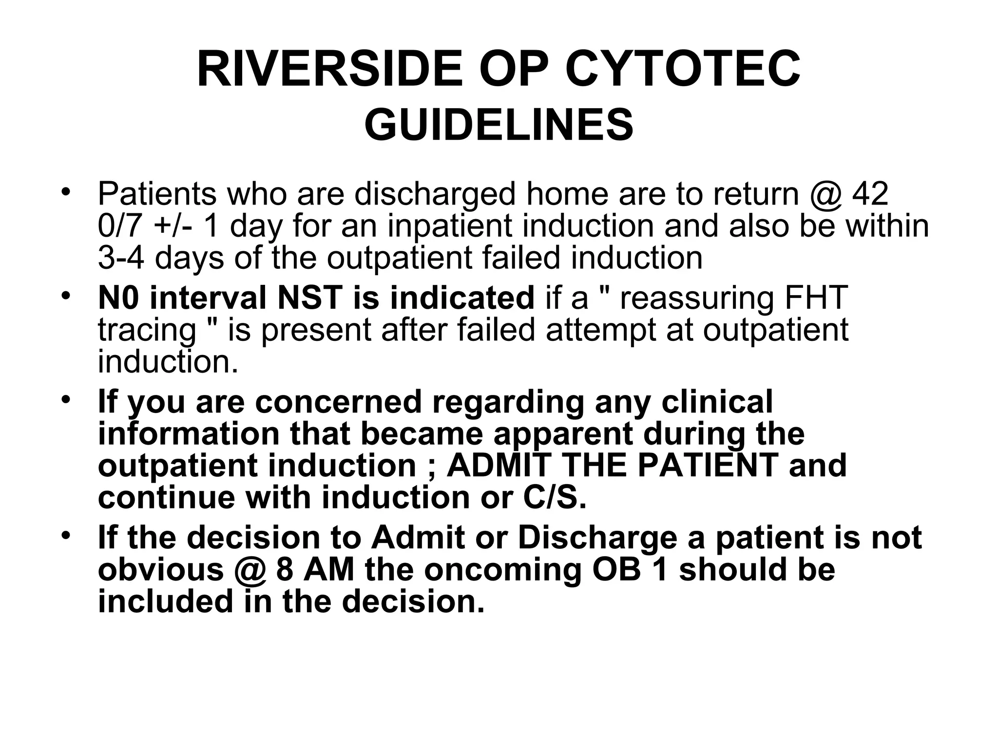 RIVERSIDE OP CYTOTEC  GUIDELINES Patients who are discharged home are to return @ 42 0/7 +/- 1 day for an inpatient induction and also be within 3-4 days of the outpatient failed induction N0 interval NST is indicated  if a " reassuring FHT tracing " is present after failed attempt at outpatient induction.   If you are concerned regarding any clinical information that became apparent during the outpatient induction ; ADMIT THE PATIENT and continue with induction or C/S. If the decision to Admit or Discharge a patient is not obvious @ 8 AM the oncoming OB 1 should be included in the decision. 