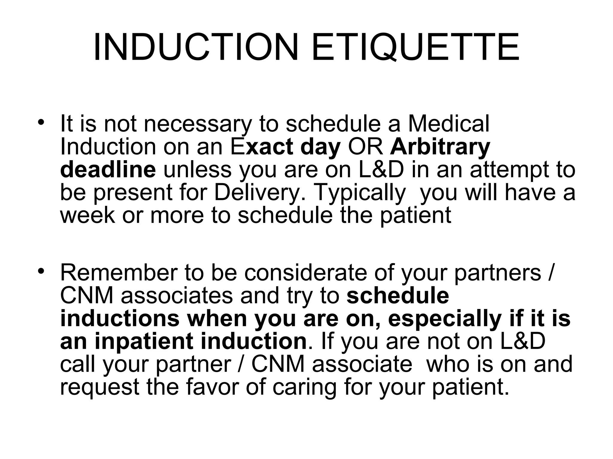 INDUCTION ETIQUETTE It is not necessary to schedule a Medical Induction on an E xact day  OR  Arbitrary deadline  unless you are on L&D in an attempt to be present for Delivery. Typically  you will have a week or more to schedule the patient Remember to be considerate of your partners / CNM associates and try to  schedule inductions when you are on, especially if it is an inpatient induction . If you are not on L&D call your partner / CNM associate  who is on and request the favor of caring for your patient.  