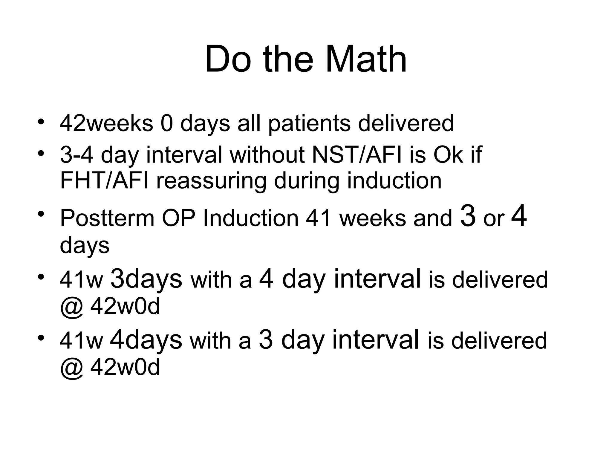 Do the Math 42weeks 0 days all patients delivered  3-4 day interval without NST/AFI is Ok if FHT/AFI reassuring during induction  Postterm OP Induction 41 weeks and  3  or  4  days  41w  3days  with a  4 day interval  is delivered @ 42w0d  41w  4days  with a  3 day   interval  is delivered @ 42w0d 