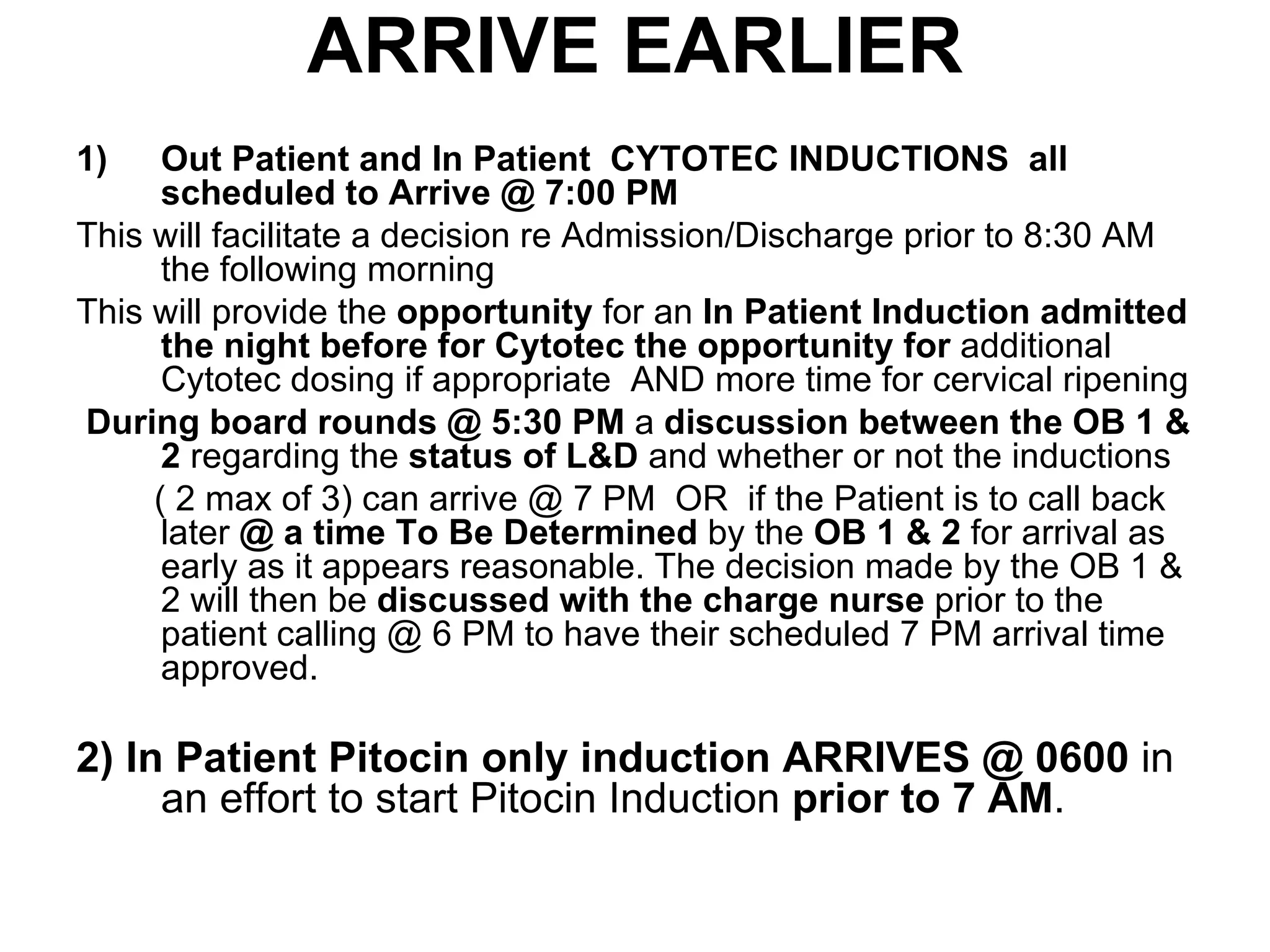 ARRIVE EARLIER Out Patient and In Patient  CYTOTEC INDUCTIONS  all scheduled to Arrive @ 7:00 PM   This will facilitate a decision re Admission/Discharge prior to 8:30 AM the following morning  This will provide the  opportunity  for an  In Patient Induction admitted the night before for Cytotec the opportunity for  additional Cytotec dosing if appropriate  AND more time for cervical ripening During board rounds @ 5:30 PM  a  discussion between the OB 1 & 2  regarding the  status of L&D  and whether or not the inductions  ( 2 max of 3) can arrive @ 7 PM  OR  if the Patient is to call back later  @ a time To Be Determined  by the  OB 1 & 2  for arrival as early as it appears reasonable. The decision made by the OB 1 & 2 will then be  discussed with the charge nurse  prior to the patient calling @ 6 PM to have their scheduled 7 PM arrival time approved. 2)   In Patient Pitocin only induction ARRIVES @ 0600  in an effort to start Pitocin Induction  prior to 7 AM . 